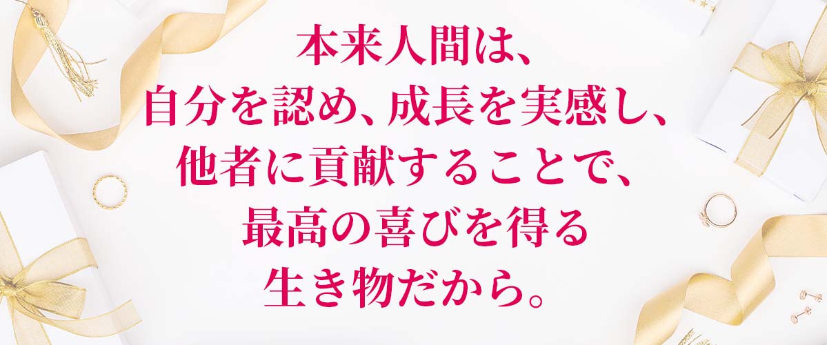 本来人間は、自分を認め、成長を実感し、他者に貢献することで、最高の喜びを得る生き物だから。